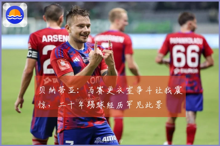 贝纳蒂亚：马赛更衣室争斗让我震惊，二十年踢球经历罕见此景